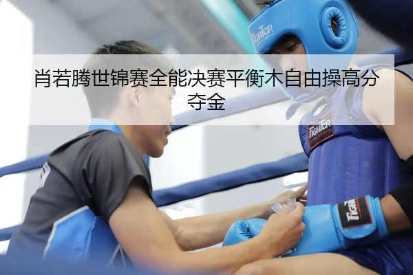 肖若腾世锦赛全能决赛平衡木自由操高分夺金